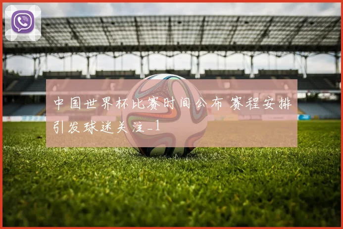 中国世界杯比赛时间公布 赛程安排引发球迷关注_1