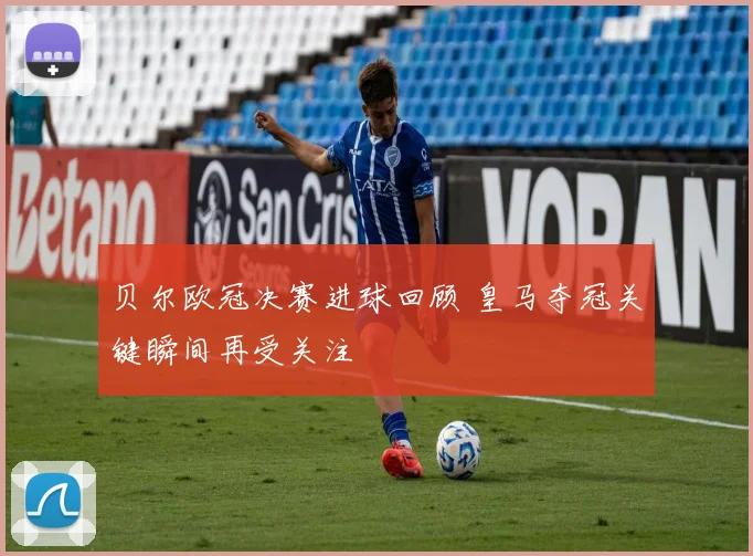 贝尔欧冠决赛进球回顾 皇马夺冠关键瞬间再受关注