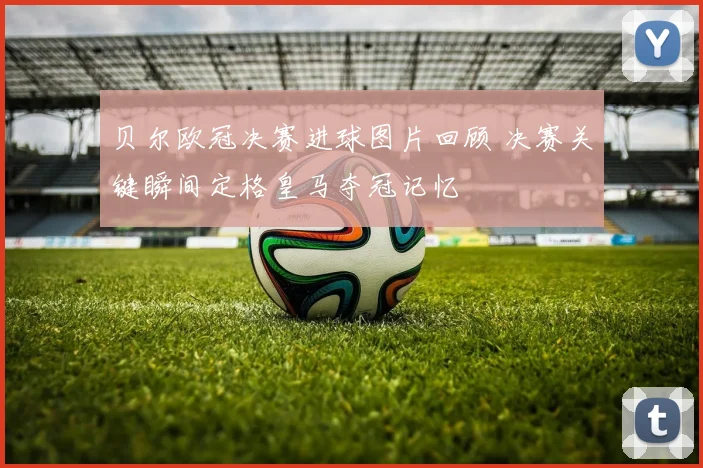 贝尔欧冠决赛进球图片回顾 决赛关键瞬间定格皇马夺冠记忆