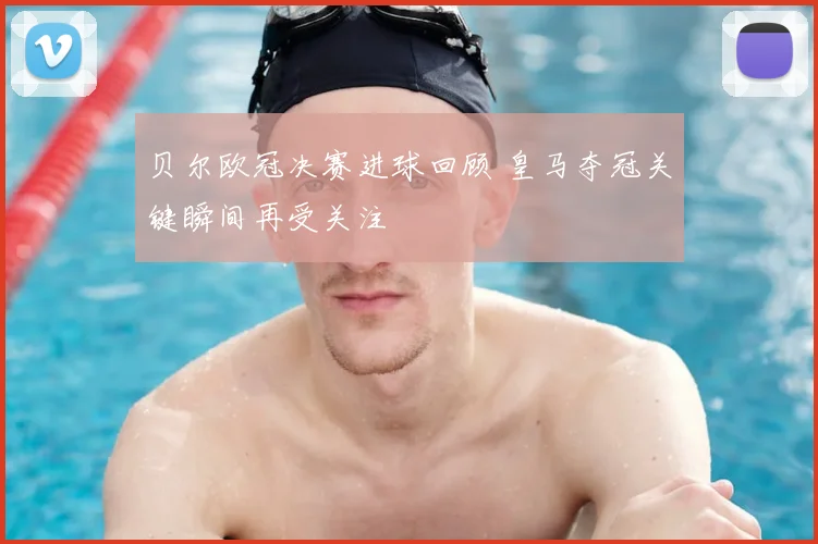 贝尔欧冠决赛进球回顾 皇马夺冠关键瞬间再受关注