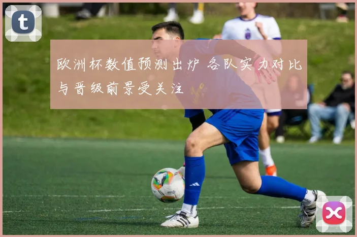 欧洲杯数值预测出炉 各队实力对比与晋级前景受关注