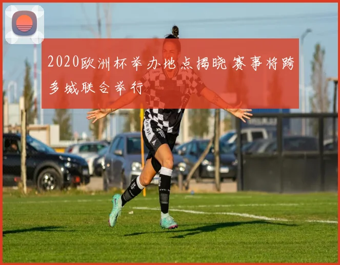 2020欧洲杯举办地点揭晓 赛事将跨多城联合举行