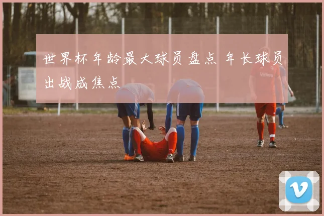 世界杯年龄最大球员盘点 年长球员出战成焦点